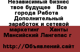 Независимый бизнес-твое будущее - Все города Работа » Дополнительный заработок и сетевой маркетинг   . Ханты-Мансийский,Лангепас г.